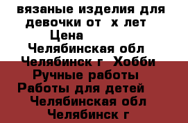 вязаные изделия для девочки от 3х лет › Цена ­ 3 000 - Челябинская обл., Челябинск г. Хобби. Ручные работы » Работы для детей   . Челябинская обл.,Челябинск г.